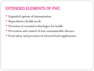 EXTENDED ELEMENTS OF PHC
 Expanded options of immunization
 Reproductive health needs
 Provision of essential technologies for health
 Prevention and control of non communicable diseases
 Food safety and provision of selected food supplements.
 