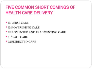 FIVE COMMON SHORT COMINGS OF
HEALTH CARE DELIVERY
 INVERSE CARE
 IMPOVERISHING CARE
 FRAGMENTED AND FRAGMENTING CARE
 UNSAFE CARE
 MISDIRECTED CARE
 