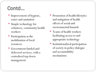 Contd...
 Improvement of hygiene,
water and sanitation
 Simple technology for
volunteer, community health
workers
 Participation as the
mobilization of local
resources
 Government funded and
delivered services, with a
centralized top down
management
 Promotion of health lifestyles
and mitigation of health
effects of social and
environmental hazards
 Teams of health workers
facilitating access to and
appropriate technology
 Institutionalized participation
of society in policy dialogue
and accountability
mechanisms
 