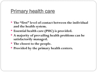 Primary health care
 The “first” level of contact between the individual
and the health system.
 Essential health care (PHC) is provided.
 A majority of prevailing health problems can be
satisfactorily managed.
 The closest to the people.
 Provided by the primary health centers.
 