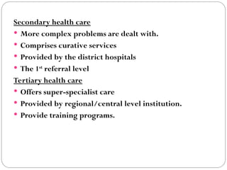 Secondary health care
 More complex problems are dealt with.
 Comprises curative services
 Provided by the district hospitals
 The 1st
referral level
Tertiary health care
 Offers super-specialist care
 Provided by regional/central level institution.
 Provide training programs.
 