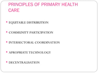PRINCIPLES OF PRIMARY HEALTH
CARE
 EQUITABLE DISTRIBUTION
 COMMUNITY PARTICIPATION
 INTERSECTORAL COORDINATION
 APROPRIATE TECHNOLOGY
 DECENTRALISATION
 