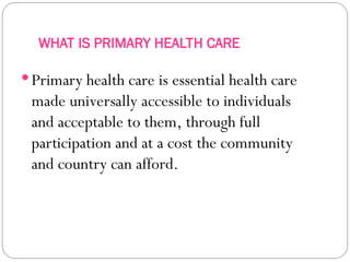 WHAT IS PRIMARY HEALTH CARE
Primary health care is essential health care
made universally accessible to individuals
and acceptable to them, through full
participation and at a cost the community
and country can afford.
 