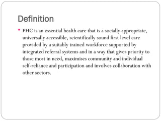 Definition
 PHC is an essential health care that is a socially appropriate,
universally accessible, scientifically sound first level care
provided by a suitably trained workforce supported by
integrated referral systems and in a way that gives priority to
those most in need, maximises community and individual
self-reliance and participation and involves collaboration with
other sectors.
 