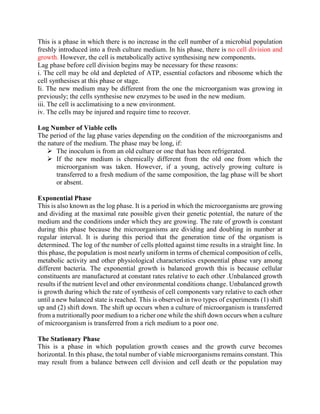 This is a phase in which there is no increase in the cell number of a microbial population
freshly introduced into a fresh culture medium. In his phase, there is no cell division and
growth. However, the cell is metabolically active synthesising new components.
Lag phase before cell division begins may be necessary for these reasons:
i. The cell may be old and depleted of ATP, essential cofactors and ribosome which the
cell synthesises at this phase or stage.
Ii. The new medium may be different from the one the microorganism was growing in
previously; the cells synthesise new enzymes to be used in the new medium.
iii. The cell is acclimatising to a new environment.
iv. The cells may be injured and require time to recover.
Log Number of Viable cells
The period of the lag phase varies depending on the condition of the microorganisms and
the nature of the medium. The phase may be long, if:
 The inoculum is from an old culture or one that has been refrigerated.
 If the new medium is chemically different from the old one from which the
microorganism was taken. However, if a young, actively growing culture is
transferred to a fresh medium of the same composition, the lag phase will be short
or absent.
Exponential Phase
This is also known as the log phase. It is a period in which the microorganisms are growing
and dividing at the maximal rate possible given their genetic potential, the nature of the
medium and the conditions under which they are growing. The rate of growth is constant
during this phase because the microorganisms are dividing and doubling in number at
regular interval. It is during this period that the generation time of the organism is
determined. The log of the number of cells plotted against time results in a straight line. In
this phase, the population is most nearly uniform in terms of chemical composition of cells,
metabolic activity and other physiological characteristics exponential phase vary among
different bacteria. The exponential growth is balanced growth this is because cellular
constituents are manufactured at constant rates relative to each other .Unbalanced growth
results if the nutrient level and other environmental conditions change. Unbalanced growth
is growth during which the rate of synthesis of cell components vary relative to each other
until a new balanced state is reached. This is observed in two types of experiments (1) shift
up and (2) shift down. The shift up occurs when a culture of microorganism is transferred
from a nutritionally poor medium to a richer one while the shift down occurs when a culture
of microorganism is transferred from a rich medium to a poor one.
The Stationary Phase
This is a phase in which population growth ceases and the growth curve becomes
horizontal. In this phase, the total number of viable microorganisms remains constant. This
may result from a balance between cell division and cell death or the population may
 
