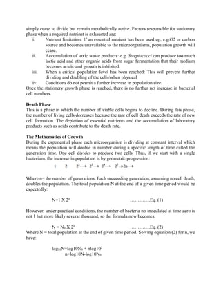 simply cease to divide but remain metabolically active. Factors responsible for stationary
phase when a required nutrient is exhausted are:
i. Nutrient limitation: If an essential nutrient has been used up, e.g.O2 or carbon
source and becomes unavailable to the microorganisms, population growth will
cease.
ii. Accumulation of toxic waste products: e.g. Streptococci can produce too much
lactic acid and other organic acids from sugar fermentation that their medium
becomes acidic and growth is inhibited.
iii. When a critical population level has been reached: This will prevent further
dividing and doubling of the cells/when physical
iv. Conditions do not permit a further increase in population size.
Once the stationery growth phase is reached, there is no further net increase in bacterial
cell numbers.
Death Phase
This is a phase in which the number of viable cells begins to decline. During this phase,
the number of living cells decreases because the rate of cell death exceeds the rate of new
cell formation. The depletion of essential nutrients and the accumulation of laboratory
products such as acids contribute to the death rate.
The Mathematics of Growth
During the exponential phase each microorganism is dividing at constant interval which
means the population will double in number during a specific length of time called the
generation time. One cell divides to produce two cells. Thus, if we start with a single
bacterium, the increase in population is by geometric progression:
Where n= the number of generations. Each succeeding generation, assuming no cell death,
doubles the population. The total population N at the end of a given time period would be
expectedly:
N=1 X 2n
………….Eq. (1)
However, under practical conditions, the number of bacteria no inoculated at time zero is
not 1 but more likely several thousand, so the formula now becomes:
N = N0 X 2n
………….Eq. (2)
Where N = total population at the end of given time period. Solving equation (2) for n, we
have:
log10N=log10N0 + nlog102
n=log10N-log10N0
 