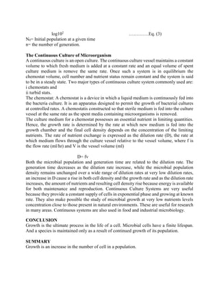 log102
………….Eq. (3)
N0= Initial population at a given time
n= the number of generation.
The Continuous Culture of Microorganism
A continuous culture is an open culture. The continuous culture vessel maintains a constant
volume to which fresh medium is added at a constant rate and an equal volume of spent
culture medium is remove the same rate. Once such a system is in equilibrium the
chemostat volume, cell number and nutrient status remain constant and the system is said
to be in a steady state. Two major types of continuous culture system commonly used are:
i chemostats and
ii turbid stats.
The chemostat: A chemostat is a device in which a liquid medium is continuously fed into
the bacteria culture. It is an apparatus designed to permit the growth of bacterial cultures
at controlled rates. A chemostatis constructed so that sterile medium is fed into the culture
vessel at the same rate as the spent media containing microorganisms is removed.
The culture medium for a chemostat possesses an essential nutrient in limiting quantities.
Hence, the growth rate is determined by the rate at which new medium is fed into the
growth chamber and the final cell density depends on the concentration of the limiting
nutrients. The rate of nutrient exchange is expressed as the dilution rate (D), the rate at
which medium flows through the culture vessel relative to the vessel volume, where f is
the flow rate (ml/hr) and V is the vessel volume (ml)
D= fv
Both the microbial population and generation time are related to the dilution rate. The
generation time decreases as the dilution rate increase, while the microbial population
density remains unchanged over a wide range of dilution rates at very low dilution rates,
an increase in D cause a rise in both cell density and the growth rate and as the dilution rate
increases, the amount of nutrients and resulting cell density rise because energy is available
for both maintenance and reproduction. Continuous Culture Systems are very useful
because they provide a constant supply of cells in exponential phase and growing at known
rate. They also make possible the study of microbial growth at very low nutrients levels
concentration close to those present in natural environments. These are useful for research
in many areas. Continuous systems are also used in food and industrial microbiology.
CONCLUSION
Growth is the ultimate process in the life of a cell. Microbial cells have a finite lifespan.
And a species is maintained only as a result of continued growth of its population.
SUMMARY
Growth is an increase in the number of cell in a population.
 