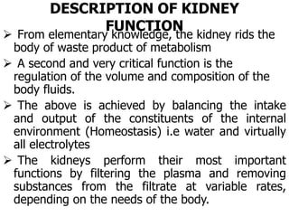 DESCRIPTION OF KIDNEY
FUNCTION
 From elementary knowledge, the kidney rids the
body of waste product of metabolism
 A second and very critical function is the
regulation of the volume and composition of the
body fluids.
 The above is achieved by balancing the intake
and output of the constituents of the internal
environment (Homeostasis) i.e water and virtually
all electrolytes
 The kidneys perform their most important
functions by filtering the plasma and removing
substances from the filtrate at variable rates,
depending on the needs of the body.
 