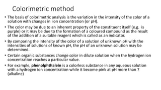 Colorimetric method
• The basis of colorimetric analysis is the variation in the intensity of the color of a
solution with changes in ion concentration (or pH).
• ​The color may be due to an inherent property of the constituent itself (e.g. is
purple) or it may be due to the formation of a coloured compound as the result
of the addition of a suitable reagent which is called as an indicator.
• ​By comparing the intensity of the color of a solution of unknown pH with the
intensities of solutions of known pH, the pH of an unknown solution may be
determined.
• Certain organic substances change color in dilute solution when the hydrogen ion
concentration reaches a particular value.
• For example, phenolphthalein is a colorless substance in any aqueous solution
with a hydrogen ion concentration while it become pink at pH more than 7
(alkaline)
 
