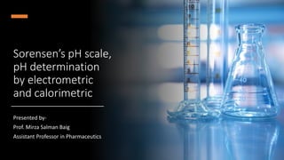 Sorensen’s pH scale,
pH determination
by electrometric
and calorimetric
Presented by-
Prof. Mirza Salman Baig
Assistant Professor in Pharmaceutics
 