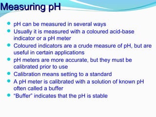 Measuring pH
 pH can be measured in several ways
 Usually it is measured with a coloured acid-base

indicator or a pH meter
 Coloured indicators are a crude measure of pH, but are
useful in certain applications
 pH meters are more accurate, but they must be
calibrated prior to use
 Calibration means setting to a standard
 A pH meter is calibrated with a solution of known pH
often called a buffer
 “Buffer” indicates that the pH is stable

 