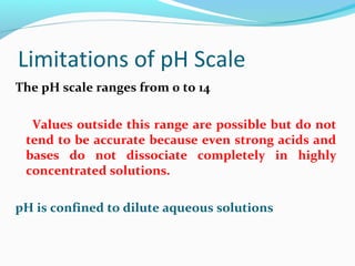 Limitations of pH Scale
The pH scale ranges from 0 to 14
Values outside this range are possible but do not
tend to be accurate because even strong acids and
bases do not dissociate completely in highly
concentrated solutions.
pH is confined to dilute aqueous solutions

 