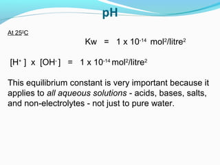 At 250C

Kw = 1 x 10-14 mol2/litre2
[H+ ] x [OH- ] = 1 x 10-14 mol2/litre2
This equilibrium constant is very important because it
applies to all aqueous solutions - acids, bases, salts,
and non-electrolytes - not just to pure water.

 