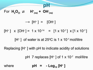 For H2O(l) ⇄

H+(aq) + OH-(aq)

→

[H+ ] =

[H+ ] x [OH- ] = 1 x 10-14

[OH- ]
= [1 x 10-7 ] x [1 x 10-7 ]

[H+ ] of water is at 250C is 1 x 10-7 mol/litre
Replacing [H+ ] with pH to indicate acidity of solutions
pH 7 replaces [H+ ] of 1 x 10-7 mol/litre
where

pH =

- Log10 [H+ ]

 