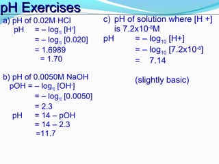 pH Exercises
a) pH of 0.02M HCl
pH = – log10 [H+]
= – log10 [0.020]
= 1.6989
= 1.70
b) pH of 0.0050M NaOH
pOH = – log10 [OH–]
= – log10 [0.0050]
= 2.3
pH
= 14 – pOH
= 14 – 2.3
=11.7

c) pH of solution where [H +]
is 7.2x10-8M
pH
= – log10 [H+]
= – log10 [7.2x10-8]
= 7.14
(slightly basic)

 