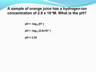 A sample of orange juice has a hydrogen-ion
concentration of 2.9 x 10-4M. What is the pH?
pH = -log10 [H+ ]
pH = -log10 (2.9x10-4 )
pH = 3.54

 