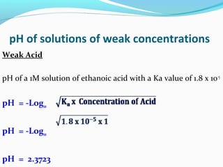 pH of solutions of weak concentrations
Weak Acid
pH of a 1M solution of ethanoic acid with a Ka value of 1.8 x 10-5

pH = -Log10
pH = -Log10
pH = 2.3723

 