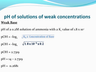 pH of solutions of weak concentrations
Weak Base
pH of a 0.2M solution of ammonia with a Kb value of 1.8 x 10-5
pOH = -log10
pOH = -log10
pOH = 2.7319
pH = 14 – 2.7319
pH = 11.2681

 