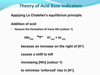 Theory of Acid Base Indicators
Applying Le Chatelier's equilibrium principle:
Addition of acid
•

favours the formation of more HIn (colour 1)

HIn(aq)

H+(aq) + In-(aq)

because an increase on the right of [H+]
causes a shift to left
increasing [HIn] (colour 1)
to minimise 'enforced' rise in [H+].

 
