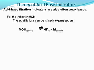 Theory of Acid Base Indicators
Acid-base titration indicators are also often weak bases.
For the indicator MOH

The equilibrium can be simply expressed as
MOH(aq, colour 1)

OH-(aq) + M+(aq, colour 2)

 