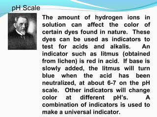 The amount of hydrogen ions in
solution can affect the color of
certain dyes found in nature. These
dyes can be used as indicators to
test for acids and alkalis.
An
indicator such as litmus (obtained
from lichen) is red in acid. If base is
slowly added, the litmus will turn
blue when the acid has been
neutralized, at about 6-7 on the pH
scale. Other indicators will change
color at different pH’s.
A
combination of indicators is used to
make a universal indicator.

 
