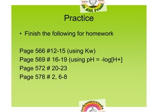 Practice
• Finish the following for homework

Page 566 #12-15 (using Kw)
Page 569 # 16-19 (using pH = -log[H+]
Page 572 # 20-23
Page 578 # 2, 6-8
 