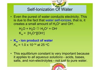 Self-Ionization Of Water
• Even the purest of water conducts electricity. This
  is due to the fact that water self-ionizes, that is, it
  creates a small amount of H3O+ and OH-.
      H2O + H2O  H3O+ + OH-
      Kw = [H3O+][OH-]

• Kw - ion product of water
  Kw = 1.0 x 10-14 at 25 oC

• This equilibrium constant is very important because
  it applies to all aqueous solutions - acids, bases,
  salts, and non-electrolytes - not just to pure water.
 