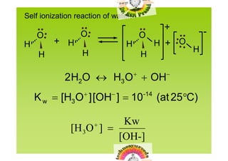 Self ionization reaction of water:
                                                +          -
    O            O                   O
H        + H                    H              H + O
                  H                                    H
    H                                    H

                                               
            2 H2O  H3 O OH
                          
    K w [H3O ] [OH ] 10                -14
                                               (at 25
                                                     C)

                        Kw
              [H 3O ] 
                        [OH-]
 