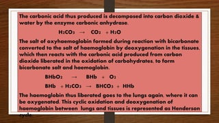 The carbonic acid thus produced is decomposed into carbon dioxide &
water by the enzyme carbonic anhydrase.
H2CO3 → CO2 + H2O
The salt of oxyhaemoglobin formed during reaction with bicarbonate
converted to the salt of haemoglobin by deoxygenation in the tissues,
which then reacts with the carbonic acid produced from carbon
dioxide liberated in the oxidation of carbohydrates, to form
bicarbonate salt and haemoglobin.
BHbO2 → BHb + O2
BHb + H2CO3 → BHCO3 + HHb
The haemoglobin thus liberated goes to the lungs again, where it can
be oxygenated. This cyclic oxidation and deoxygenation of
haemoglobin between lungs and tissues is represented as Henderson
cycle.
 
