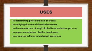 USES
• In determining pHof unknown solutions.
• In studying the rate of chemical reactions.
• In the manufacture of ethyl alcohol from molasses (pH 5-6.8).
• In paper manufacture , leather tanning etc.
• In preparing cultures in biological specimens.
 
