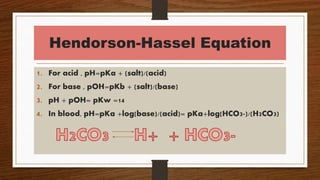 Hendorson-Hassel Equation
1. For acid , pH=pKa + (salt)/(acid)
2. For base , pOH=pKb + (salt)/(base)
3. pH + pOH= pKw =14
4. In blood, pH=pKa +log(base)/(acid)= pKa+log(HCO3-)/(H2CO3)
 