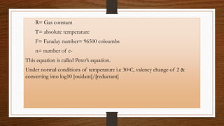 R= Gas constant
T= absolute temperature
F= Faraday number= 96500 coloumbs
n= number of e-
This equation is called Peter’s equation.
Under normal conditions of temperature i.e 30◦C, valency change of 2 &
converting into log10 [oxidant]/[reductant]
 