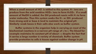 When a small amount of HCl is added to this system, H+ ions are
produce from the acid combine HCO3- ions to form H2CO3. If a small
amount of NaOH is added, the OH produced reacts with H+to form
water molecules. Thus this system soaks the H+ or OH- produced
from strong acid or base & tend to maintain the original pH.
Similarly weak bases & their salts also work as buffer system.
Buffer systems in the organism help in carrying on most of the
biochemical reactions in a narrow pH range of 6 to 8. The blood for
example maintains its constant pH of about 7.4 despite the fact that
it carries a large number & variety of chemicals. Buffer system
provide protection to cells & tissues against sudden change in pH.
 