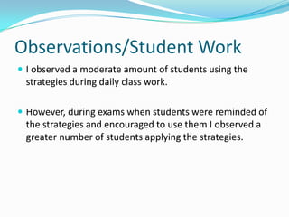 Observations/Student WorkI observed a moderate amount of students using the strategies during daily class work. However, during exams when students were reminded of the strategies and encouraged to use them I observed a greater number of students applying the strategies.