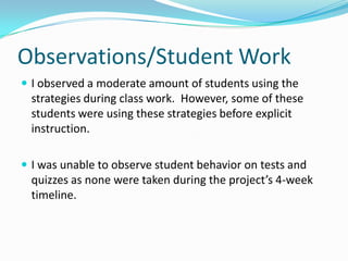 Observations/Student WorkI observed a moderate amount of students using the strategies during class work.  However, some of these students were using these strategies before explicit instruction.I was unable to observe student behavior on tests and quizzes as none were taken during the project’s 4-week timeline.  