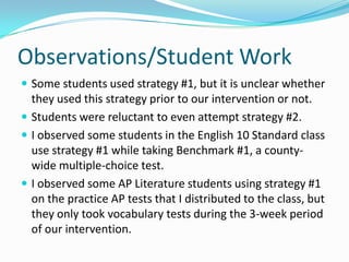 Observations/Student Work Some students used strategy #1, but it is unclear whether they used this strategy prior to our intervention or not. Students were reluctant to even attempt strategy #2. I observed some students in the English 10 Standard class use strategy #1 while taking Benchmark #1, a county-wide multiple-choice test. I observed some AP Literature students using strategy #1 on the practice AP tests that I distributed to the class, but they only took vocabulary tests during the 3-week period of our intervention. 