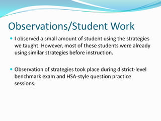 Observations/Student WorkI observed a small amount of student using the strategies we taught. However, most of these students were already using similar strategies before instruction.Observation of strategies took place during district-level benchmark exam and HSA-style question practice sessions.