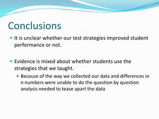 ConclusionsIt is unclear whether our test strategies improved student performance or not. Evidence is mixed about whether students use the strategies that we taught. Because of the way we collected our data and differences in n numbers were unable to do the question by question analysis needed to tease apart the data 