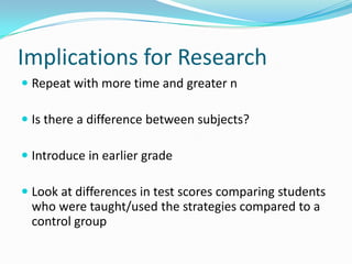 Implications for ResearchRepeat with more time and greater nIs there a difference between subjects?Introduce in earlier gradeLook at differences in test scores comparing students who were taught/used the strategies compared to a control group