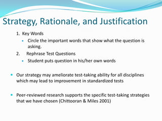 Strategy, Rationale, and Justification1.  Key Words Circle the important words that show what the question is asking.2.	 Rephrase Test QuestionsStudent puts question in his/her own wordsOur strategy may ameliorate test-taking ability for all disciplines which may lead to improvement in standardized tests Peer-reviewed research supports the specific test-taking strategies that we have chosen (Chittooran & Miles 2001)