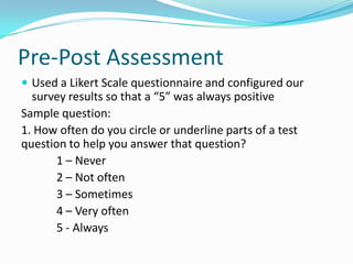 Pre-Post AssessmentUsed a LikertScale questionnaire and configured our survey results so that a “5” was always positiveSample question: 1. How often do you circle or underline parts of a test question to help you answer that question?	1 – Never	2 – Not often	3 – Sometimes	4 – Very often	5 - Always