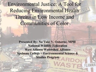 Presented By: Na’Taki Y. Osborne, MPH  National Wildlife Federation West Atlanta Watershed Alliance Spelman College – Environmental Science & Studies Program Environmental Justice: A Tool for Reducing Environmental Health Threats in Low Income and Communities of Color 