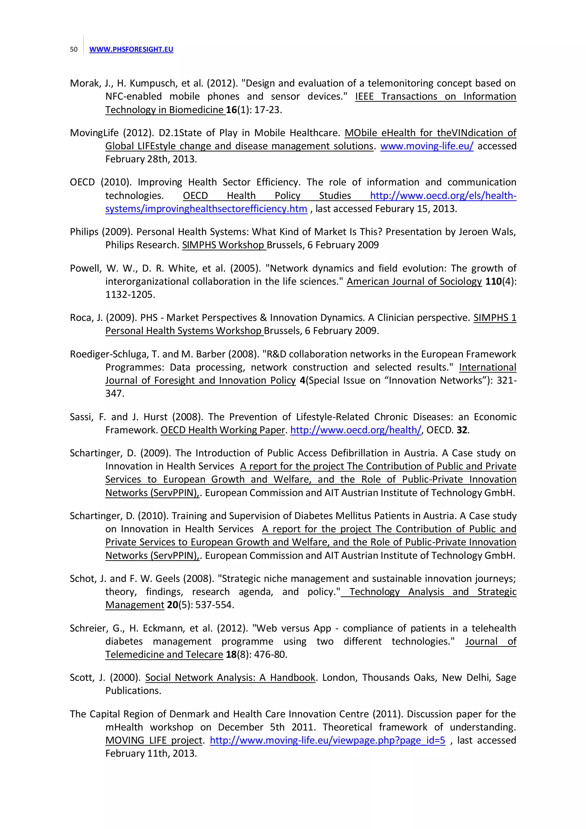 50

WWW.PHSFORESIGHT.EU

Morak, J., H. Kumpusch, et al. (2012). "Design and evaluation of a telemonitoring concept based on
NFC-enabled mobile phones and sensor devices." IEEE Transactions on Information
Technology in Biomedicine 16(1): 17-23.
MovingLife (2012). D2.1State of Play in Mobile Healthcare. MObile eHealth for theVINdication of
Global LIFEstyle change and disease management solutions. www.moving-life.eu/ accessed
February 28th, 2013.
OECD (2010). Improving Health Sector Efficiency. The role of information and communication
technologies.
OECD
Health
Policy
Studies
http://www.oecd.org/els/healthsystems/improvinghealthsectorefficiency.htm , last accessed Feburary 15, 2013.
Philips (2009). Personal Health Systems: What Kind of Market Is This? Presentation by Jeroen Wals,
Philips Research. SIMPHS Workshop Brussels, 6 February 2009
Powell, W. W., D. R. White, et al. (2005). "Network dynamics and field evolution: The growth of
interorganizational collaboration in the life sciences." American Journal of Sociology 110(4):
1132-1205.
Roca, J. (2009). PHS - Market Perspectives & Innovation Dynamics. A Clinician perspective. SIMPHS 1
Personal Health Systems Workshop Brussels, 6 February 2009.
Roediger-Schluga, T. and M. Barber (2008). "R&D collaboration networks in the European Framework
Programmes: Data processing, network construction and selected results." International
Journal of Foresight and Innovation Policy 4(Special   Issue   on   “Innovation  Networks”):   321347.
Sassi, F. and J. Hurst (2008). The Prevention of Lifestyle-Related Chronic Diseases: an Economic
Framework. OECD Health Working Paper. http://www.oecd.org/health/, OECD. 32.
Schartinger, D. (2009). The Introduction of Public Access Defibrillation in Austria. A Case study on
Innovation in Health Services A report for the project The Contribution of Public and Private
Services to European Growth and Welfare, and the Role of Public-Private Innovation
Networks (ServPPIN),. European Commission and AIT Austrian Institute of Technology GmbH.
Schartinger, D. (2010). Training and Supervision of Diabetes Mellitus Patients in Austria. A Case study
on Innovation in Health Services A report for the project The Contribution of Public and
Private Services to European Growth and Welfare, and the Role of Public-Private Innovation
Networks (ServPPIN),. European Commission and AIT Austrian Institute of Technology GmbH.
Schot, J. and F. W. Geels (2008). "Strategic niche management and sustainable innovation journeys;
theory, findings, research agenda, and policy." Technology Analysis and Strategic
Management 20(5): 537-554.
Schreier, G., H. Eckmann, et al. (2012). "Web versus App - compliance of patients in a telehealth
diabetes management programme using two different technologies." Journal of
Telemedicine and Telecare 18(8): 476-80.
Scott, J. (2000). Social Network Analysis: A Handbook. London, Thousands Oaks, New Delhi, Sage
Publications.
The Capital Region of Denmark and Health Care Innovation Centre (2011). Discussion paper for the
mHealth workshop on December 5th 2011. Theoretical framework of understanding.
MOVING LIFE project. http://www.moving-life.eu/viewpage.php?page_id=5 , last accessed
February 11th, 2013.

 