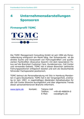 Praxishandbuch Service Excellence 2015 111
4 Unternehmensdarstellungen
Sponsoren
Firmenprofil TGMC
Die TGMC Management Consulting GmbH ist seit 1994 als Perso-
nalberatung erfolgreich am Markt tätig. Der Schwerpunkt ist die
direkte Suche und Vorauswahl von Führungskräften und qualifi-
zierten Fachkräften (Executive Search) mit dem besonderen Fo-
kus auf die Branchen Customer Care, Kundenservice, Call Center
und verwandte Gebiete. TGMC hat in diesen Branchen zahlreiche
Führungspositionen erfolgreich besetzt und sich als Deutschlands
führender Fachspezialist positioniert.
TGMC betreut als Personalberatung mit Sitz in Hamburg Mandan-
ten in ganz Deutschland. TGMC hat in der Vergangenheit, erstma-
lig im Jahr 1997, in regelmäßigen Abständen Gehaltsstudien für
die Call Center Branche durchgeführt und über allgemeine Trends
dieser personalintensiven Branche informiert.
www.tgmc.de Kontakt: Tatjana Voß
Telefon: +49-40-468654-0
E-Mail: voss@tgmc.de
 