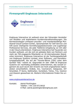 Praxishandbuch Service Excellence 2015 113
Firmenprofil Enghouse Interactive
Enghouse Interactive ist weltweit einer der führenden Hersteller
von flexiblen und skalierbaren Kundeninteraktionslösungen. Die
Kerntechnologien umfassen provider- und mandantenfähige Mul-
tikanal-Cloud-Contact-Center, Sprachportale für Self Service und
IVR sowie intelligente Vermittlungsplatzkonsolen und zugehörige
Professional Services, die jede Telefonie-Umgebung vor Ort oder
in der Cloud unterstützen. Enghouse Interactive hat Tausende von
Kunden weltweit, um die sich ein globales Netz von Partnern und
mehr als 750 engagierte Mitarbeiter an 18 internationalen Stand-
orten kümmert. Enghouse Interactive ist die Tochtergesellschaft
von Enghouse Systems Limited, einer Software- und Dienstleis-
tungsgesellschaft, die auf der Toronto-Börse (TSX) unter dem
Symbol “ESL“ notiert ist. Gegründet im Jahr 1984 ist Enghouse
Systems ein nachhaltig profitables Unternehmen, das sowohl or-
ganisch als auch durch den Erwerb von hoch angesehenen Spezi-
alisten einschließlich, Andtek, Arc, CosmoCom, Datapulse, IAT
Smartdial, IT Sonix, Safeharbor, Syntellect, Telrex, Trio, Voxtron
und Zeacom gewachsen ist. Weitere Informationen finden Sie un-
ter:
www.enghouseinteractive.de
Kontakt: Astrid Pocklington
Telefon: +44 118 972 8410
E-Mail: astrid.pocklington@enghouse.com
 