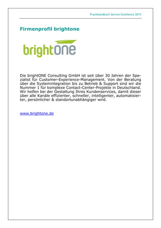 Praxishandbuch Service Excellence 2015
Firmenprofil brightone
Die brightONE Consulting GmbH ist seit über 30 Jahren der Spe-
zialist für Customer-Experience-Management. Von der Beratung
über die Systemintegration bis zu Betrieb & Support sind wir die
Nummer 1 für komplexe Contact-Center-Projekte in Deutschland.
Wir helfen bei der Gestaltung Ihres Kundenservices, damit dieser
über alle Kanäle effizienter, schneller, intelligenter, automatisier-
ter, persönlicher & standortunabhängiger wird.
www.brightone.de
 