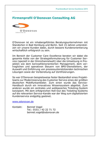 Praxishandbuch Service Excellence 2015
Firmenprofil O’Donovan Consulting AG
O‘Donovan ist ein inhabergeführtes Beratungsunternehmen mit
Standorten in Bad Homburg und Berlin. Seit 15 Jahren unterstüt-
zen wir unsere Kunden dabei, durch bessere Kundenorientierung
wirtschaftlich erfolgreich zu sein.
Im Bereich der Customer Care Excellence beraten wir dabei die
gesamte Kette von der Strategieformulierung für Customer Ser-
vice (speziell in der Omnichannelwelt) über die Umsetzung in Pro-
jekten wie dem kennzahlenorientierten Management, dem ver-
traglichen und operativen Steuern von BPO-Dienstleitern, der
Auswahl und Einführung von prozessunterstützenden technischen
Lösungen sowie der Vorbereitung auf Zertifizierungen.
So war O’Donovan beispielsweise fester Bestandteil eines Projekt-
teams zur Modernisierung des Customer Service eines der größten
deutschen Mobilfunkanbieter. Zum einen wurde das Service-
Handbuch durch ein innovatives Wissenssystem abgelöst. Zum
anderen wurde ein zentrales und webbasiertes Ticketing-System
konzipiert. Mit dem erfolgreichen Roll-Out des Ticketing-Systems
auf die relevanten Service-Kanäle war der Weg zum digitalisierten
Kundenservice endgültig geebnet.
www.odonovan.de
Kontakt: Bennet Vogel
Tel.: 0151 / 42 22 71 72
bennet.vogel@odonovan.de
 