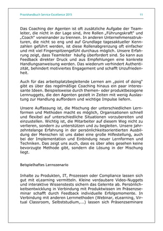 Praxishandbuch Service Excellence 2015 11
Das Coaching der Agenten ist oft zusätzliche Aufgabe der Team-
leiter, die nicht in der Lage sind, ihre Rollen „Führungskraft“ und
„Coach“ voneinander zu trennen. In anderen Unternehmensstruk-
turen, die nicht so eng und auf Grundlage tagesaktueller Kenn-
zahlen geführt werden, ist diese Rollenabgrenzung oft einfacher
und mit viel Fingerspitzengefühl durchaus möglich. Unsere Erfah-
rung zeigt, dass Teamleiter häufig überfordert sind. So kann aus
Feedback direkter Druck und aus Empfehlungen eine konkrete
Handlungsanweisung werden. Das wiederum verhindert Authenti-
zität, behindert motiviertes Engagement und schafft Unzufrieden-
heit.
Auch für das arbeitsplatzbegleitende Lernen am „point of doing“
gibt es über das regelmäßige Coaching hinaus ein paar interes-
sante Ideen. Beispielsweise durch themen- oder produktbezogene
Lernnuggets, die den Agenten gezielt in Zeiten mit wenig Auslas-
tung zur Handlung auffordern und wichtige Impulse liefern.
Unsere Auffassung ist, die Mischung der unterschiedlichen Lern-
formen und Methoden macht es möglich, Organisationen schnell
und flexibel auf unterschiedliche Situationen vorzubereiten und
einzustellen. Wichtig ist, die Mitarbeiter auf diesem Weg nicht zu
verlieren, sondern zu unterstützen und zu begleiten. Unsere jahr-
zehntelange Erfahrung in der persönlichkeitsorientierten Ausbil-
dung der Menschen ist uns dabei eine große Hilfestellung, auch
bei der Implementation und Einbindung neuer Lernformen und
Techniken. Das zeigt uns auch, dass es über alles gesehen keine
bevorzugte Methode gibt, sondern die Lösung in der Mischung
liegt.
Beispielhaftes Lernszenario
Inhalte zu Produkten, IT, Prozessen oder Compliance lassen sich
gut mit eLearning vermitteln. Kleine verdaubare Video-Nuggets
und interaktive Wissenstests sichern das Gelernte ab. Persönlich-
keitsentwicklung in Verbindung mit Produktwissen im Präsenzse-
minar schafft durch Feedback individuelle Erfolgsmomente. In
Verbindung mit anderen Lernmethoden (Webinar, eLearning, Vir-
tual Classroom, Selbststudium,...) lassen sich Präsenzseminare
 