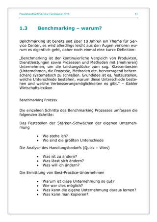Praxishandbuch Service Excellence 2015 13
1.3 Benchmarking – warum?
Benchmarking ist bereits seit über 10 Jahren ein Thema für Ser-
vice Center, es wird allerdings leicht aus den Augen verloren wo-
rum es eigentlich geht, daher noch einmal eine kurze Definition:
„Benchmarking ist der kontinuierliche Vergleich von Produkten,
Dienstleistungen sowie Prozessen und Methoden mit (mehreren)
Unternehmen, um die Leistungslücke zum sog. Klassenbesten
(Unternehmen, die Prozesse, Methoden etc. hervorragend beherr-
schen) systematisch zu schließen. Grundidee ist es, festzustellen,
welche Unterschiede bestehen, warum diese Unterschiede beste-
hen und welche Verbesserungsmöglichkeiten es gibt.“ – Gabler
Wirtschaftslexikon
Benchmarking Prozess
Die einzelnen Schritte des Benchmarking Prozesses umfassen die
folgenden Schritte:
Das Feststellen der Stärken-Schwächen der eigenen Unterneh-
mung
 Wo stehe ich?
 Wo sind die größten Unterschiede
Die Analyse des Handlungsbedarfs (Quick – Wins)
 Was ist zu ändern?
 Was lässt sich ändern?
 Was will ich ändern?
Die Ermittlung von Best-Practice-Unternehmen
 Warum ist diese Unternehmung so gut?
 Wie war dies möglich?
 Was kann die eigene Unternehmung daraus lernen?
 Was kann man kopieren?
 