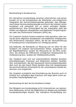 Praxishandbuch Service Excellence 2015
Benchmarking im Kundenservice
Ein interaktiver Kundendialog zwischen Unternehmen und seinen
Kunden ist an die Kompetenzen der Mitarbeiter und erfolgreiche
Integration der Kommunikationskanäle gebunden. Das Manage-
ment dieser Kommunikationskanäle wird durch die Vielzahl immer
komplexer und entwickelt sich zu einem wichtigen Wettbe-
werbskriterium. Eine Schwierigkeit bei der Integration stellt das
Fehlen von allgemein akzeptierten und etablierten Vergleichsgrös-
sen oder Key Performance Indicators (KPIs) dar.
Für Customer Contact Centers existieren viele operative, aber we-
nig bis keine allgemein akzeptierten und etablierten strategischen
Key Performance Indicators (KPIs), die bei der Herausforderung
im Kundenservice unterstützend zur Verfügung stehen.
Das bedeutet, die Standards zur Messung und vor allem für den
Vergleich mit anderen Serviceeinheiten fehlen. Ausgehend von
der Begriffsdefinition werden die Messwerte für die KPIs vergli-
chen. Die Analyse der Differenzen ermöglichen Ansatzpunkte zur
Verbesserung bzw. Ausbau der Wettbewerbsvorteile.
Der Vergleich kann sich auf unterschiedliche Objekte beziehen
(Dienstleistungen, Prozesse) und Zielgrössen (Kosten, Qualität,
Zeit, Zufriedenheit). Bei den klassischen Kommunikationskanälen
aber auch bei den Social Media Kanälen lässt sich beispielsweise
die durchschnittliche Antwortzeit für die verschiedenen Kanäle be-
stimmen und vergleichen.
Der Vergleich ermöglicht eine Einschätzung der Branche auch im
Hinblick auf verfügbare Best Practices und zeigt damit einen po-
tenziellen Handlungsbedarf auf.
Benchmarking mit dem Service Excellence Cockpit
Die Fähigkeit zum Kundendialog ist für Unternehmen von elemen-
tarer Bedeutung, da hier die Möglichkeit zur Steigerung profitabler
Kundenbeziehungen besteht. Der interaktive Kundendialog zwi-
 